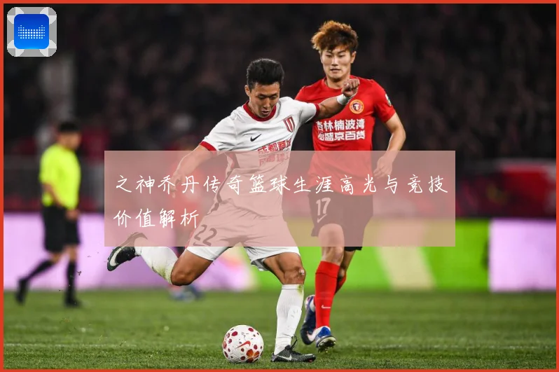 之神乔丹传奇篮球生涯高光与竞技价值解析