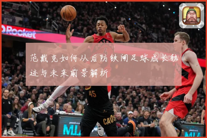 范戴克如何从后防铁闸足球成长轨迹与未来前景解析