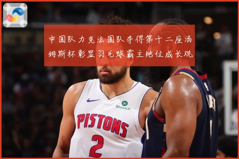 中国队力克法国队夺得第十二座汤姆斯杯彰显羽毛球霸主地位成长观察