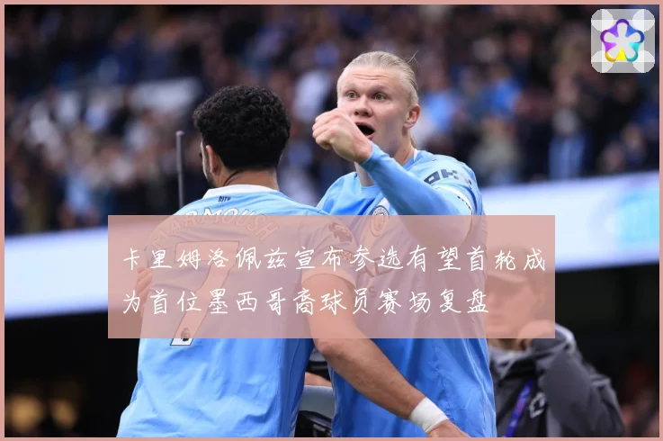卡里姆洛佩兹宣布参选有望首轮成为首位墨西哥裔球员赛场复盘
