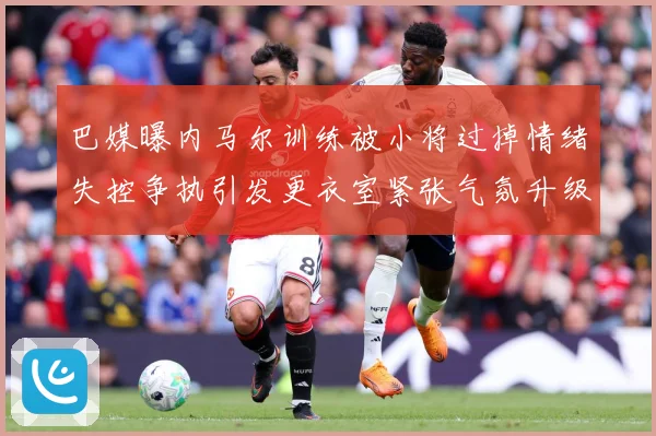 巴媒曝内马尔训练被小将过掉情绪失控争执引发更衣室紧张气氛升级赛事前瞻