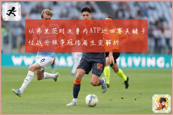 以弗里茨对决鲁内ATP巡回赛关键卡位战升级争冠格局生变解析
