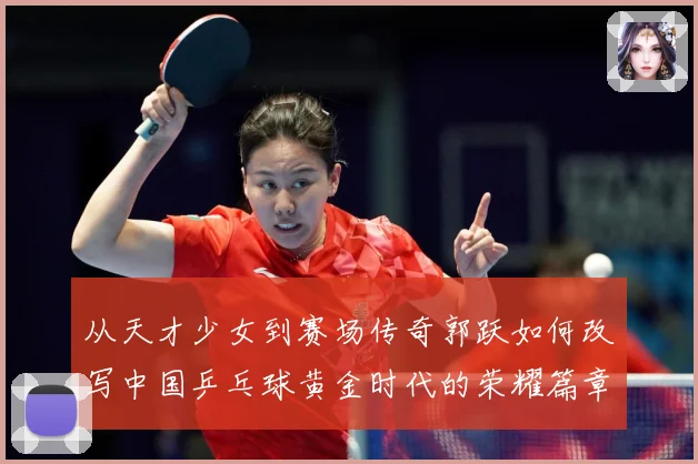 从天才少女到赛场传奇郭跃如何改写中国乒乓球黄金时代的荣耀篇章解析
