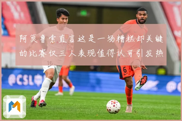 阿莫鲁索直言这是一场糟糕却关键的比赛仅三人表现值得认可引发热战术观察
