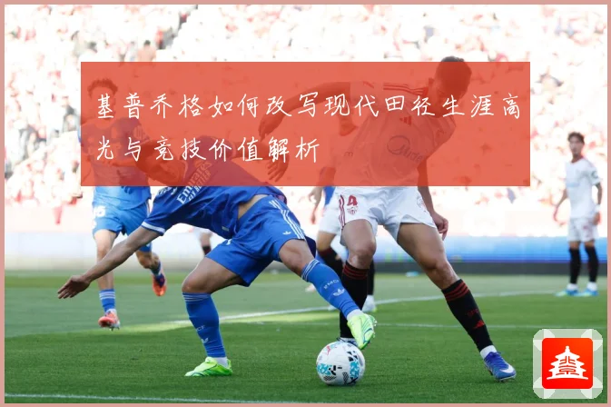 基普乔格如何改写现代田径生涯高光与竞技价值解析