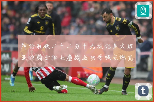 阿伦狂砍二十二分十九板化身文班亚伦骑士抢七鏖战成功晋级点燃克赛场复盘