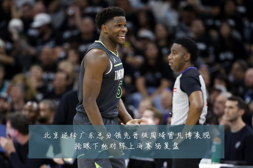 北京逆转广东总分领先晋级周琦曾凡博表现抢眼下轮对阵上海赛场复盘